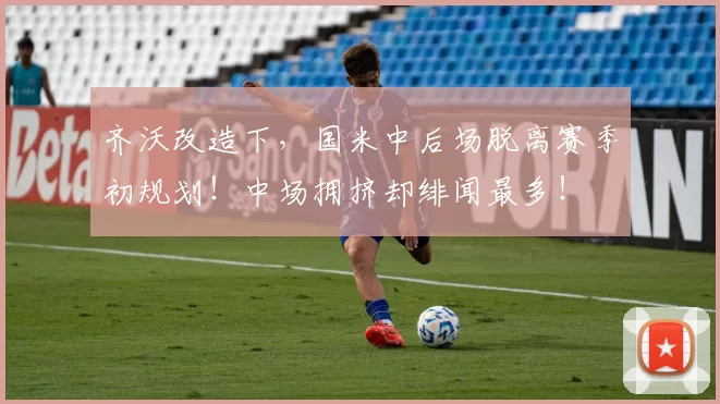 齐沃改造下，国米中后场脱离赛季初规划！中场拥挤却绯闻最多！